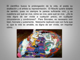 El científico busca la prolongación de la vida, el poeta su
exaltación y el artista su representación. El filósofo quiere dotarla
de sentido, pues no siempre le parece suficiente vivir, y se
cuestiona por qué se vive, cómo se vive, para qué se vive. ¿Es la
vida digna de ser vivida a cualquier precio, en cualquier
circunstancia y condiciones? Para Sócrates, es necesario vivir
bien, honrada y justamente. Nietzsche replicará casi con furia que
sí, que la vida es amable, es digna de ser vivida, sin importar
cómo.
 