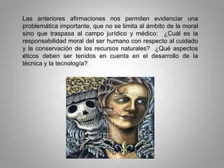 Las anteriores afirmaciones nos permiten evidenciar una
problemática importante, que no se limita al ámbito de la moral
sino que traspasa al campo jurídico y médico: ¿Cuál es la
responsabilidad moral del ser humano con respecto al cuidado
y la conservación de los recursos naturales? ¿Qué aspectos
éticos deben ser tenidos en cuenta en el desarrollo de la
técnica y la tecnología?
 