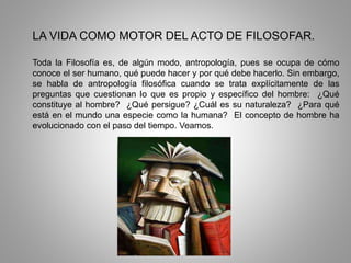 LA VIDA COMO MOTOR DEL ACTO DE FILOSOFAR.
Toda la Filosofía es, de algún modo, antropología, pues se ocupa de cómo
conoce el ser humano, qué puede hacer y por qué debe hacerlo. Sin embargo,
se habla de antropología filosófica cuando se trata explícitamente de las
preguntas que cuestionan lo que es propio y específico del hombre: ¿Qué
constituye al hombre? ¿Qué persigue? ¿Cuál es su naturaleza? ¿Para qué
está en el mundo una especie como la humana? El concepto de hombre ha
evolucionado con el paso del tiempo. Veamos.
 