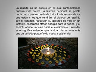 La muerte es un espejo en el cual contemplamos
nuestra vida entera, la historia personal se perfila
hacia un proyecto común de todos los hombres, de los
que están y los que vendrán, el dialogo del espíritu
con el corazón, resuelven su acuerdo de vida en un
instante, el corazón ofrece energía para la acción, y el
espíritu ofrece un viaje hacia el crecimiento. Entender
esto, significa entender que la vida misma no es más
que un periodo pequeño de nuestra existencia.
 