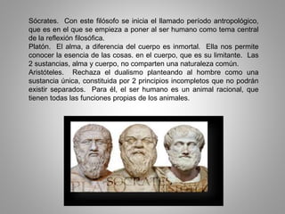 Sócrates. Con este filósofo se inicia el llamado período antropológico,
que es en el que se empieza a poner al ser humano como tema central
de la reflexión filosófica.
Platón. El alma, a diferencia del cuerpo es inmortal. Ella nos permite
conocer la esencia de las cosas. en el cuerpo, que es su limitante. Las
2 sustancias, alma y cuerpo, no comparten una naturaleza común.
Aristóteles. Rechaza el dualismo planteando al hombre como una
sustancia única, constituida por 2 principios incompletos que no podrán
existir separados. Para él, el ser humano es un animal racional, que
tienen todas las funciones propias de los animales.
 