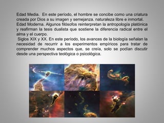 Edad Media. En este período, el hombre se concibe como una criatura
creada por Dios a su imagen y semejanza. naturaleza libre e inmortal.
Edad Moderna. Algunos filósofos reinterpretan la antropología platónica
y reafirman la tesis dualista que sostiene la diferencia radical entre el
alma y el cuerpo.
Siglos XIX y XX. En este período, los avances de la biología señalan la
necesidad de recurrir a los experimentos empíricos para tratar de
comprender muchos aspectos que, se creía, solo se podían discutir
desde una perspectiva teológica o psicológica.
 