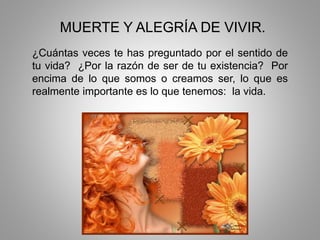 MUERTE Y ALEGRÍA DE VIVIR.
¿Cuántas veces te has preguntado por el sentido de
tu vida? ¿Por la razón de ser de tu existencia? Por
encima de lo que somos o creamos ser, lo que es
realmente importante es lo que tenemos: la vida.
 