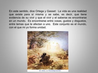En este sentido, dice Ortega y Gasset: La vida es una realidad
que existe para sí misma y se sabe, es decir, que tiene
evidencia de su vivir y que el vivir y el saberse es encontrarse
en un mundo. Es encontrarse entre cosas, gustos y disgustos,
entre temas que le afectan a uno. Este conjunto es el mundo,
con el que mi yo forma unidad.
 