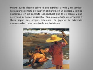 Mucho puede decirse sobre lo que significa la vida y su sentido.
Para algunos se trata de estar en el mundo, en un espacio y tiempo
específicos, en un contexto sociocultural que le es propio y que
determina su curso y desarrollo. Para otros se trata de ser felices o
libres según sus propios intereses; de jugarse la existencia
asumiendo las consecuencias de sus decisiones.
 
