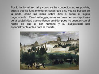 Por lo tanto, el ser tal y como se ha concebido no es posible,
puesto que se fundamenta en cosas que a su vez se buscan en
la nada, como las ideas sobre dios o sobre el sujeto
cognoscente. Para Heidegger, estas se basan en concepciones
de la subjetividad que no tienen sentido, pues no cuentan con el
hecho de que el ser humano y su subjetividad son
esencialmente entes para la muerte.
 