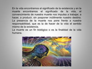 En la vida encontramos el significado de la existencia y en la
muerte encontramos el significado de la vida, el
convencimiento de nuestra muerte nos impulsa a trabajar, a
hacer, a producir, sin posponer inútilmente nuestro destino.
La presencia de la muerte nos pone frente a nuestra
responsabilidad, que es la de hacer de la vida el sentido
mismo de la existencia.
La muerte es un fin biológico o es la finalidad de la vida
humana.
 
