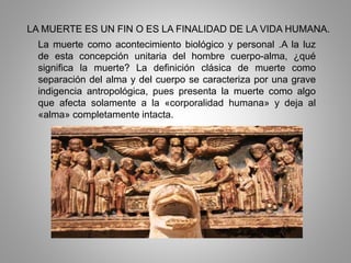 LA MUERTE ES UN FIN O ES LA FINALIDAD DE LA VIDA HUMANA.
La muerte como acontecimiento biológico y personal .A la luz
de esta concepción unitaria del hombre cuerpo-alma, ¿qué
significa la muerte? La definición clásica de muerte como
separación del alma y del cuerpo se caracteriza por una grave
indigencia antropológica, pues presenta la muerte como algo
que afecta solamente a la «corporalidad humana» y deja al
«alma» completamente intacta.
 