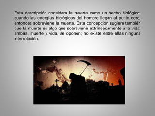 Esta descripción considera la muerte como un hecho biológico:
cuando las energías biológicas del hombre llegan al punto cero,
entonces sobreviene la muerte. Esta concepción sugiere también
que la muerte es algo que sobreviene extrínsecamente a la vida:
ambas, muerte y vida, se oponen; no existe entre ellas ninguna
interrelación.
 