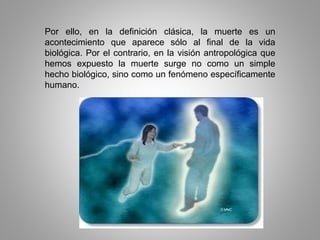 Por ello, en la definición clásica, la muerte es un
acontecimiento que aparece sólo al final de la vida
biológica. Por el contrario, en la visión antropológica que
hemos expuesto la muerte surge no como un simple
hecho biológico, sino como un fenómeno específicamente
humano.
 
