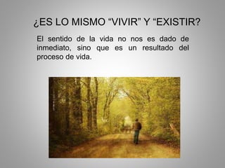 ¿ES LO MISMO “VIVIR” Y “EXISTIR?
El sentido de la vida no nos es dado de
inmediato, sino que es un resultado del
proceso de vida.
 