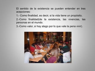 El sentido de la existencia se pueden entender en tres
acepciones:
1.- Como finalidad, es decir, si la vida tiene un propósito.
2.-Como finalidad(de la existencia, las vivencias, las
personas en el mundo.
3.-Como valor, si hay alago por lo que vale la pena vivir).
 