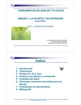 FUNDAMENTOS DE SUELOS Y PLANTAS 
UNIDAD 7. LA PLANTA Y SU NUTRICION 
Ciclo 2014 I 
Prof. : Lia Ramos Fernández 
Universidad Nacional Agraria La Molina 
Facultad de Ingeniería Agrícola 
Departamento de Recursos Hídricos 
Índice 
1. Introducción 
2. Fotosíntesis 
3. Plantas C3, C4 y Cam 
4. Factores que afectan su desarrollo 
5. Fertilidad del Suelo 
6. Elementos nutrientes esenciales para las 
Fundamentos de Suelos y Plantas 
plantas 
7. Fertilizantes y/o Abonamiento 
8. Bibliografía 
2 
 