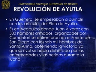 REVOLUCIÓN DE AYUTLA
• En Guerrero se empezaban a cumplir
con los artículos del Plan de Ayutla.
• Es en Acapulco donde Juan Álvarez con
500 hombres armados, organizados por
Comonfort se enfrentaron en el Fuerte de
San Diego con los seis mil hombres de
Santa Anna, obteniendo la victoria ya
que su rival se había debilitado por las
enfermedades y las heridas durante la
lucha.
 