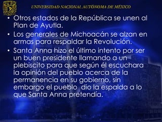 • Otros estados de la República se unen al
Plan de Ayutla.
• Los generales de Michoacán se alzan en
armas para respaldar la Revolución.
• Santa Anna hizo el último intento por ser
un buen presidente llamando a un
plebiscito para que según él escuchara
la opinión del pueblo acerca de la
permanencia en su gobierno, sin
embargo el pueblo dio la espalda a lo
que Santa Anna pretendía.
 