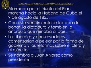 • Alarmado por el triunfo del Plan,
marcha hacia la Habana de Cuba el
9 de agosto de 1855.
• Con este vencimiento se trataba de
borrar la dictadura y también la
anarquía que reinaba al país.
• Los liberales y conservadores
comenzarían a pelear por la forma de
gobierno y las reformas sobre el clero y
el ejército.
• Se nombra a Juan Álvarez como
presidente
 