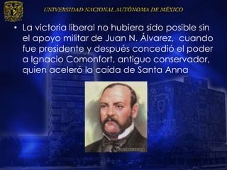 • La victoria liberal no hubiera sido posible sin
el apoyo militar de Juan N. Álvarez, cuando
fue presidente y después concedió el poder
a Ignacio Comonfort, antiguo conservador,
quien aceleró la caída de Santa Anna
 