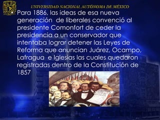 • Para 1886, las ideas de esa nueva
generación de liberales convenció al
presidente Comonfort de ceder la
presidencia a un conservador que
intentaba lograr detener las Leyes de
Reforma que anuncian Juárez, Ocampo,
Lafragua e Iglesias las cuales quedaron
registradas dentro de la Constitución de
1857
 