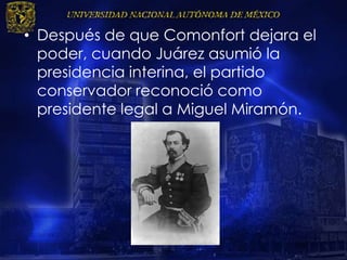 • Después de que Comonfort dejara el
poder, cuando Juárez asumió la
presidencia interina, el partido
conservador reconoció como
presidente legal a Miguel Miramón.
 