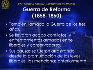 Guerra de Reforma
(1858-1860)
• También llamada la Guerra de los tres
años.
• Se llevaron acabo conflictos y
enfrentamientos armados entre
liberales y conservadores.
• Sus causas se fueron arrastrando
desde la promulgación de las leyes
liberales, las mencionas anteriormente.
 