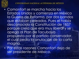 • Comonfort se marcha hacia los
Estados Unidos y comienza en México
la Guerra de Reforma, por dos bandos
que estaban peleados. Pues el había
desconocido la Constitución de 1857
porque creía que era muy liberal y se
apega al Plan de Tacubaya
propuesto por el partido conservador,
el cual pedía la anulación de la carta
magna.
• Por estas razones Comonfort deja de
ser presidente de México.
 