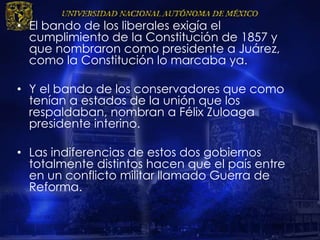 • El bando de los liberales exigía el
cumplimiento de la Constitución de 1857 y
que nombraron como presidente a Juárez,
como la Constitución lo marcaba ya.
• Y el bando de los conservadores que como
tenían a estados de la unión que los
respaldaban, nombran a Félix Zuloaga
presidente interino.
• Las indiferencias de estos dos gobiernos
totalmente distintos hacen que el país entre
en un conflicto militar llamado Guerra de
Reforma.
 