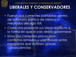 LIBERALES Y CONSERVADORES
• Fueron dos corrientes partidistas dentro
de la historia política de México a
mediados del siglo XIX
• Cada una proponía sus ideas respecto a
la forma en que el país debía gobernarse
• Estas dos corrientes provocaron
conflictos armados y una división entre
mexicanos que acarreo graves
consecuencias
 