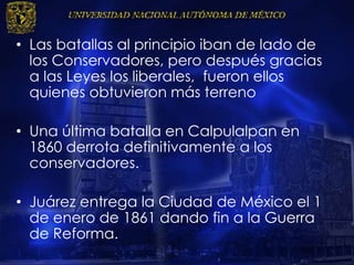 • Las batallas al principio iban de lado de
los Conservadores, pero después gracias
a las Leyes los liberales, fueron ellos
quienes obtuvieron más terreno
• Una última batalla en Calpulalpan en
1860 derrota definitivamente a los
conservadores.
• Juárez entrega la Ciudad de México el 1
de enero de 1861 dando fin a la Guerra
de Reforma.
 