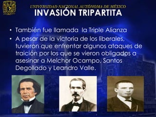 INVASIÓN TRIPARTITA
• También fue llamada la Triple Alianza
• A pesar de la victoria de los liberales,
tuvieron que enfrentar algunos ataques de
traición por los que se vieron obligados a
asesinar a Melchor Ocampo, Santos
Degollado y Leandro Valle.
 