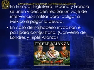 • En Europa, Inglaterra, España y Francia
se unen y deciden realizar un viaje de
intervención militar para obligar a
México a pagar la deuda.
• En caso de no hacerlo invadirían el
país para conquistarlo. (Convenio de
Londres y Triple Alianza)
 