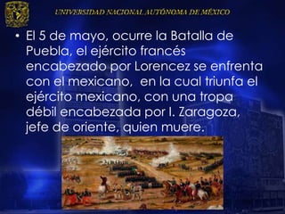 • El 5 de mayo, ocurre la Batalla de
Puebla, el ejército francés
encabezado por Lorencez se enfrenta
con el mexicano, en la cual triunfa el
ejército mexicano, con una tropa
débil encabezada por I. Zaragoza,
jefe de oriente, quien muere.
 