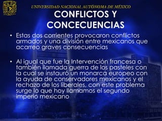 CONFLICTOS Y
CONCECUENCIAS
• Estas dos corrientes provocaron conflictos
armados y una división entre mexicanos que
acarreo graves consecuencias
• Al igual que fue la Intervención francesa o
también llamada guerra de los pasteles con
la cual se instauró un monarca europeo con
la ayuda de conservadores mexicanos y el
rechazo de los liberales, con este problema
surge lo que hoy llamamos el segundo
imperio mexicano
 