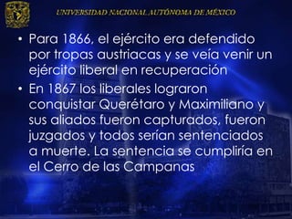 • Para 1866, el ejército era defendido
por tropas austriacas y se veía venir un
ejército liberal en recuperación
• En 1867 los liberales lograron
conquistar Querétaro y Maximiliano y
sus aliados fueron capturados, fueron
juzgados y todos serían sentenciados
a muerte. La sentencia se cumpliría en
el Cerro de las Campanas
 