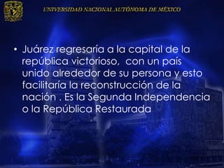 • Juárez regresaría a la capital de la
república victorioso, con un país
unido alrededor de su persona y esto
facilitaría la reconstrucción de la
nación . Es la Segunda Independencia
o la República Restaurada
 