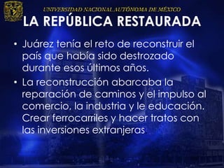 LA REPÚBLICA RESTAURADA
• Juárez tenía el reto de reconstruir el
país que había sido destrozado
durante esos últimos años.
• La reconstrucción abarcaba la
reparación de caminos y el impulso al
comercio, la industria y le educación.
Crear ferrocarriles y hacer tratos con
las inversiones extranjeras.
 