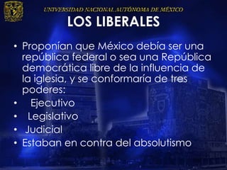 LOS LIBERALES
• Proponían que México debía ser una
república federal o sea una República
democrática libre de la influencia de
la iglesia, y se conformaría de tres
poderes:
• Ejecutivo
• Legislativo
• Judicial
• Estaban en contra del absolutismo
 