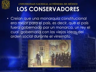 LOS CONSERVADORES
• Creían que una monarquía constitucional
era mejor para el país, es decir, que el país
fuera gobernado por un monarca, un rey el
cual gobernaría con las viejas ideas del
orden social durante el virreinato
 
