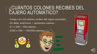 ¿CUÁNTOS COLONES RECIBES DEL
CAJERO AUTOMÁTICO?
oTengo cien mil colones recibes del cajero automátic.
oUn dólar americano = quinientos colones
o$1 x 500 = 500 colones
o$200 x 500 = 100,000 colones
 