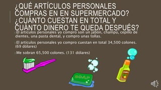 ¿QUÉ ARTÍCULOS PERSONALES
COMPRAS EN EN SUPERMERCADO?
¿CUÁNTO CUESTAN EN TOTAL Y
CUÁNTO DINERO TE QUEDA DESPUÉS?oEl artículos personales yo compro son un jabón, champú, cepillo de
dientes, una pasta dental, y compro unas tollas.
oEl artículos personales yo compro cuestan en total 34,500 colones.
(69 dólares)
oMe sobran 65,500 colones. (131 dólares)
 