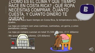 ¿CÓMO ES EL CLIMA Y QUÉ TIEMPO
HACE EN COSTA RICA? ¿QUÉ ROPA
NECESITAS COMPRAR, CUÁNTO
CUESTA, Y CUÁNTO DINERO TE
QUEDA?oLa clima es hace buen tiempo en Costa Rica, la temperatura esta a 85
grados.
oLa ropa yo compro son unas camisas, camisetas, un gorra, y unos
pantalones cortos.
oLa ropa yo compro cuestan en total 55,500 colones. (111 dólares)
oMe queda 10,000 colones. (20 dólares)
 