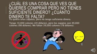 ¿CUÁL ES UNA COSA QUE VES QUE
QUIERES COMPRAR PERO NO TIENES
SUFICIENTE DINERO? ¿CUÁNTO
DINERO TE FALTA?Yo quiero unos zapatos, pero no tengo suficiente dinero.
Tengo 10,000 colones (20 dólares), pero los zapatos son 49,000
colones (98 dólares). Me faltan 39,000 colones (78 dólares).
 