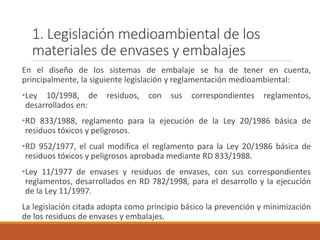 1. Legislación medioambiental de los
materiales de envases y embalajes
En el diseño de los sistemas de embalaje se ha de tener en cuenta,
principalmente, la siguiente legislación y reglamentación medioambiental:
•Ley 10/1998, de residuos, con sus correspondientes reglamentos,
desarrollados en:
•RD 833/1988, reglamento para la ejecución de la Ley 20/1986 básica de
residuos tóxicos y peligrosos.
•RD 952/1977, el cual modifica el reglamento para la Ley 20/1986 básica de
residuos tóxicos y peligrosos aprobada mediante RD 833/1988.
•Ley 11/1977 de envases y residuos de envases, con sus correspondientes
reglamentos, desarrollados en RD 782/1998, para el desarrollo y la ejecución
de la Ley 11/1997.
La legislación citada adopta como principio básico la prevención y minimización
de los residuos de envases y embalajes.
 