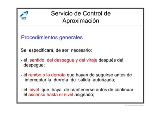 Servicio de Control de
Aproximación
Procedimientos generales
Se especificará, de ser necesario:
Por Licenciado Christian Buchanan
- el sentido del despegue y del viraje después del
- despegue;
- el rumbo o la derrota que hayan de seguirse antes de
- interceptar la derrota de salida autorizada;
- el nivel que haya de mantenerse antes de continuar
- el ascenso hasta el nivel asignado;
 