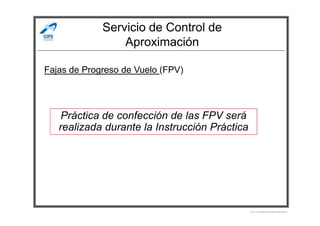 Servicio de Control de
Aproximación
Fajas de Progreso de Vuelo (FPV)
Práctica de confección de las FPV será
Por Licenciado Christian Buchanan
Práctica de confección de las FPV será
realizada durante la Instrucción Práctica
 