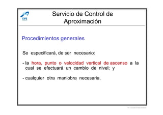 Servicio de Control de
Aproximación
Procedimientos generales
Se especificará, de ser necesario:
Por Licenciado Christian Buchanan
- la hora, punto o velocidad vertical de ascenso a la
- cual se efectuará un cambio de nivel; y
- cualquier otra maniobra necesaria.
 