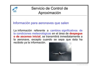 Servicio de Control de
Aproximación
Información para aeronaves que salen
La información referente a cambios significativos de
la condiciones meteorológicas en el área de despegue
Por Licenciado Christian Buchanan
la condiciones meteorológicas en el área de despegue
o de ascenso inicial, se transmitirá inmediatamente a
la aeronave, excepto cuando se sepa que ésta ha
recibido ya la información.
 