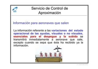 Servicio de Control de
Aproximación
Información para aeronaves que salen
La información referente a las variaciones del estado
operacional de las ayudas, visuales o no visuales,
Por Licenciado Christian Buchanan
operacional de las ayudas, visuales o no visuales,
esenciales para el despegue y la subida se
transmitirá inmediatamente a aeronave que sale,
excepto cuando se sepa que ésta ha recibido ya la
información.
 