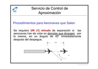 Servicio de Control de
Aproximación
Procedimientos para Aeronaves que Salen
Se requiere UN (1) minuto de separación si las
aeronaves han de volar en derrotas que divergen, por
°
Por Licenciado Christian Buchanan
aeronaves han de volar en derrotas que divergen, por
lo menos, en un ángulo de 45° inmediatamente
después del despegue.
 