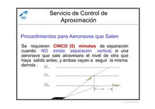 Servicio de Control de
Aproximación
Procedimientos para Aeronaves que Salen
Se requieren CINCO (5) minutos de separación
cuando NO exista separación vertical, si una
aeronave que sale atravesara el nivel de otra que
Por Licenciado Christian Buchanan
aeronave que sale atravesara el nivel de otra que
haya salido antes, y ambas vayan a seguir la misma
derrota .
 