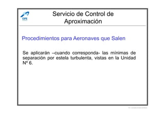 Servicio de Control de
Aproximación
Procedimientos para Aeronaves que Salen
Se aplicarán –cuando corresponda- las mínimas de
separación por estela turbulenta, vistas en la Unidad
Por Licenciado Christian Buchanan
separación por estela turbulenta, vistas en la Unidad
Nº 6.
 